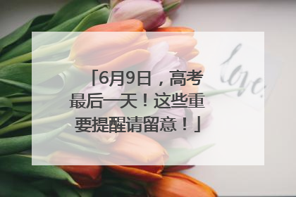 6月9日，高考最后一天！这些重要提醒请留意！